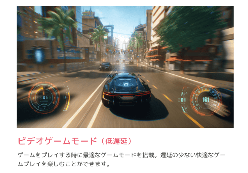 ビデオゲームモード（低遅延） ゲームをプレイする時に最適なゲームモードを搭載。遅延の少ない快適なゲームプレイを楽しむことができます。