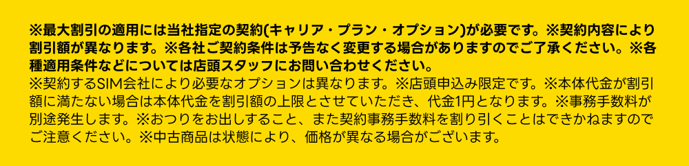 ※最大割引の適用には当社指定の契約内容（キャリア・プラン・オプション）が必要です。各種適用条件などについては店頭スタッフにお問い合わせください。