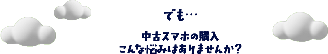 でも…中古スマホの購入こんな悩みはありませんか